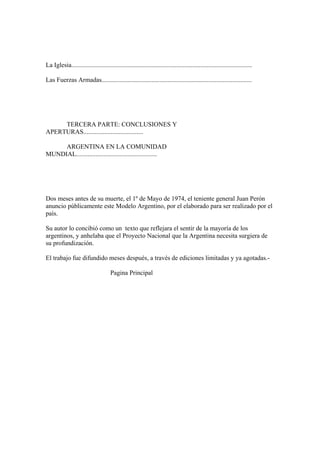 La Iglesia................................................................................................................

Las Fuerzas Armadas.............................................................................................




     TERCERA PARTE: CONCLUSIONES Y
APERTURAS.....................................

     ARGENTINA EN LA COMUNIDAD
MUNDIAL..................................................




Dos meses antes de su muerte, el 1º de Mayo de 1974, el teniente general Juan Perón
anuncio públicamente este Modelo Argentino, por el elaborado para ser realizado por el
país.

Su autor lo concibió como un texto que reflejara el sentir de la mayoría de los
argentinos, y anhelaba que el Proyecto Nacional que la Argentina necesita surgiera de
su profundización.

El trabajo fue difundido meses después, a través de ediciones limitadas y ya agotadas.-

                                      Pagina Principal
 