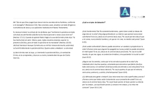 P á g i n a | 24
del "día en que Dios juzgará por Jesucristo los secretos delos hombres, conforme
a mi evangelio" (Romanos 2:16). Nos conviene, pues, estudiar con toda diligencia
la enseñanza de Jesús y sus apóstoles revelada en el Nuevo Testamento.
Es necesario tener la actitud,de los de Berea que "recibieron la palabracon toda
solicitud,escudriñando cadadía lasEscriturasparaver si estas cosas eran así"
(Hechos 17:11). Cuando el apóstol Pedro llegó a la casa deCornelio,éste dijo:"tú
has hecho bien en venir. Ahora, pues, todos nosotros estamos aquí en la
presencia de Dios,para oír todo lo que Dios te ha mandado" (Hechos 10:33).
¡Actitud hermosa! Aunque Cornelio era un militar romano de mucha autoridad,
se humilló delantede la palabradeDios.Quería saber y obedecer su voluntad.
La decisión decreer es tuya, y si teniendo la palabradeDios,y la verdad de
Cristo,no te arrepientes, y buscas su rostro,lamento decirte que de Cierto
morirás.
¿Cuál es el plan de Salvación?"
¿Está hambriento? No físicamentehambriento, ¿pero tiene usted un deseo de
algo más en la vida? ¿Hay algo profundo en su interior,que parece nunca estar
satisfecho? Si es así,¡Jesús es el camino!Jesús dijo,“Yo soy el pan de vida;el que
a mí viene, nunca tendrá hambre; y el que en mí cree, no tendrá sed jamás”(Juan
6:35).
¿Está usted confundido? ¿Nunca puede encontrar un sendero o propósito en la
vida? ¿Parece como que alguien ha apagado las lucesy usted no puede encontrar
el interruptor? Si es así,¡Jesús es el camino!Jesús proclamó,“Yo soy la luzdel
mundo; el que me sigue, no andará en tinieblas,sino quetendrá la luzde la vida”
(Juan 8:12).
¿Alguna vez ha sentido, como que le ha cerrado la puerta de la vida? ¿Ha
intentado abrir muchas puertas,solamente para encontrar que detrás de ellas
todo está vacío y sin sentido? ¿Está buscando una entrada a una vida plena? Si es
así,¡Jesús es el camino!Jesús declaró,“Yo soy la puerta; el que por mí entrare,
será salvo;y entrará, y saldrá,y hallarápastos”(Juan 10:9).
¿Lo defrauda otra gente siempre? ¿Sus relaciones han sido superficiales y vacías?
¿Parece como que todos están tratando de sacar provecho de usted? Si es así,
¡Jesús es el camino!Jesús dijo,“Yo soy el buen pastor; el buen pastor su vida da
por las ovejas…yo soy el buen pastor;y conozco mis ovejas,y las mías me
conocen” (Juan 10:11,14).
 