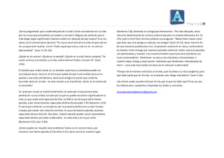P á g i n a | 25
¿Se ha preguntado qué sucede después de la vida? ¿Está cansado devivir su vida
por las cosasquesolamente corrompen y corroen? ¿Alguna vez duda de que la
vida tenga algún significado? ¿Quiereusted vivir después de que muera? Si es así,
¡Jesús es el camino!Jesús declaró,“Yo soy la resurrección y la vida;el que cree en
mí, aunque esté muerto, vivirá.Ytodo aquel que vive y cree en mí, no morirá
eternamente” (Juan 11:25-26).
¿Quién es el camino’ ¿Quién es la verdad? ¿Quién es la vida? Jesús contestó, “Yo
soy el camino,y la verdad, y la vida;nadieviene al Padre,sino por mí” (Juan
14:6).
El hambre que usted siente, es un hambre espiritual,y solamente puede ser
saciadapor Jesús.Jesús es el único que puede disipar laoscuridad.Jesús es la
puerta a una vida satisfactoria.Jesús es el amigo y el pastor que usted ha
buscado.Jesús es la vida – en este mundo y en el próximo. ¡Jesús es el camino de
la salvación!
La razón por la que se siente hambriento, la razón por la que parece estar
perdido en la oscuridad,larazón por la que no puede encontrar significado en la
vida,es que usted está separado de Dios.La Biblia nos diceque todos hemos
pecado, y por tanto estamos separados deDios (Eclesiastés 7:20;Romanos 3:23).
El vacío que siente en su corazón es por la ausencia deDios en su vida.Fuimos
creados para tener una relación con Dios.A causa denuestro pecado, estamos
separados deesa relación.Aún peor, nuestro pecado puede causar queestemos
separados deDios por toda la eternidad - en esta vida y en la que viene
(Romanos 6:23; Juan 3:36).
¿Cómo puede ser resuelto este problema? ¡Jesús es el camino!Jesús,por
nosotros,fue hecho pecado (2 Corintios 5:21).Jesús murió en nuestro lugar
(Romanos 5:8), tomando el castigo que merecíamos. Tres días después, Jesús
resucitó,demostrando Su victoria sobreel pecado y la muerte (Romanos 6:4-5).
¿Por qué lo hizo? Dios mismo contestó esa pregunta, “Nadie tiene mayor amor
que este, que uno ponga su vida por sus amigos”(Juan 15:13). Jesús murió a fin
de que nosotros pudiéramos vivir.Si ponemos nuestra fe en Jesús,confiando en
Su muerte como el pago por nuestros pecados,entonces todos nuestros pecados
son perdonados y lavados.Yasí nuestra hambre espiritual será satisfecha.Las
luces seencenderán. Tendremos acceso a una vida plena.Conoceremos a
nuestro mejor amigo y buen pastor. Sabremos que tendremos vida después de
morir – ¡una vida resucitada con Jesús en el cielo por la eternidad!
“Porque de tal manera amó Dios al mundo, que ha dado a su Hijo unigénito,para
que todo aquel que en él cree, no se pierda,mas tenga vida eterna” (Juan 3:16).
¿Ha hecho usted una decisión por Cristo,por lo que ha leído aquí? Si es así,por
escríbenos para ayudartea responder tus dudas y consultas.
ministerioelartedeservir@gmail.com
 