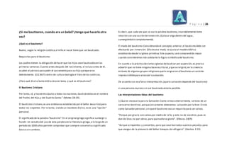 P á g i n a | 26
¿Si me bautizaron, cuando era un bebé? ¿tengo que hacerlootra
vez?
¿Qué es el bautismo?
Bueno, según la religión católica,el niño al nacer tiene que ser bautizado.
Requisitos para el Bautismo:
Los padres tienen la obligación dehacer que los hijos sean bautizadosen las
primeras semanas.Cuanto antes después del nacimiento, e incluso antes de él,
acuden al párroco para pedir el sacramento para su hijo y prepararse
debidamente. (CIC 867) centro de cultura teología el libro delos católicos.
¿Pero qué dicela Santa biblia deeste tema, y qué es el bautismo?
El Bautismo Cristiano
Por tanto, id, y haced discípulos a todas lasnaciones, bautizándolosen el nombre
del Padre, del Hijo,y del Espíritu Santo." (Mateo 28:19).
El bautismo cristiano,es una ordenanza establecida por el Señor Jesucristo para
todos los creyentes. Por lo tanto, siendo un mandato divino,no es una "opción"
personal.
El significado dela palabra"bautismo":En el original griego significa:sumergir o
hundir.Un estudio del uso de esta palabraen la literatura griega,a lo largo de un
período de 2000 años permite comprobar que siempre conservó su significado
básico sin cambios.
Es decir,que cada vez que se usa la palabra bautismo,invariablemente tiene
relación con una acción deinmersión.(Colocar algo dentro del agua,
sumergiéndolo completamente).
El modo del bautismo:Considerando el concepto anterior,el bautismo debe ser
efectuado por inmersión.Sólo de ese modo seajusta al modelo bíblico
establecido desde la iglesia primitiva.Este aspecto,será comprendido mejor
cuando consideremos más adelante la figura simbólicadel bautismo.
En cuanto a la prácticadeciertas iglesiasdebautizar por aspersión,es preciso
advertir que no tiene ninguna base escritural,y que se originó,en la creencia
errónea de algunos grupos religiososquele asignaron al bautismo un carácter
imprescindiblepara alcanzar la salvación.
De acuerdo con esa falsa interpretación,(quela salvación depende del bautismo)
si una persona muriera sin ser bautizada estaría perdida.
Las interpretaciones falsas del bautismo:
1) Que es necesario para la Salvación:Como vimos anteriormente, se trata de un
serio error doctrinal,porqueúnicamente obtenemos salvación por la feen Cristo
como Salvador personal,sin queel bautismo sea un requisito para ser salvos.
"Porque por gracia soissalvospor medio de la fe; y esto no de vosotros,pues es
don de Dios;no por obras,para quenadiese gloríe". (Efesios 2:8/9)
"Así que arrepentíos y convertíos, para que sean borrados vuestros pecados;para
que vengan de la presencia del Señor tiempos de refrigerio". (Hechos 3:19)
 