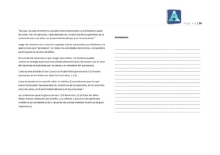 P á g i n a | 29
"Así que, los que recibieron su palabra fueron bautizados;y se añadieron aquel
día como tres mil personas.Y perseveraban en la doctrina delos apóstoles,en la
comunión unos con otros, en el partimiento del pan y en las oraciones."
Luego de convertirsea cristo,los creyentes, fueron bautizados y se añadieron a la
iglesia local para"perseverar",en todas las actividades dela misma,incluyendo la
participación en la Cena del Señor.
Ni a través del bautismo,ni por ningún otro medio, los hombres pueden
comunicar energía espiritual o facultades extraordinarias.Demanera que el valor
del bautismo no está dado por los dones o el renombre del que bautiza.
"¿Acaso está dividido Cristo? ¿Fuecrucificado Pablo por vosotros? ¿O fuisteis
bautizados en el nombre de Pablo? (1ª Corintios.1:13).
La participación en la cena del señor: En Hechos 2, encontramos que los que
fueron bautizados "perseveraban en la doctrina delos apóstoles,en la comunión
unos con otros, en el partimiento del pan y en las oraciones."
Las ordenanzas para la iglesia son dos:1) El Bautismo y 2) La Cena del Señor.
Ambas fueron ordenadas por el Señor y se refieren a prácticas designificado
simbólico,en conmemoración o recuerdo de acontecimientos históricos degran
importancia.
Anotaciones:
------------------------------------------------------------------------------------------------------------
------------------------------------------------------------------------------------------------------------
------------------------------------------------------------------------------------------------------------
------------------------------------------------------------------------------------------------------------
------------------------------------------------------------------------------------------------------------
------------------------------------------------------------------------------------------------------------
------------------------------------------------------------------------------------------------------------
------------------------------------------------------------------------------------------------------------
------------------------------------------------------------------------------------------------------------
------------------------------------------------------------------------------------------------------------
------------------------------------------------------------------------------------------------------------
------------------------------------------------------------------------------------------------------------
------------------------------------------------------------------------------------------------------------
------------------------------------------------------------------------------------------------------------
------------------------------------------------------------------------------------------------------------
------------------------------------------------------------------------------------------------------------
------------------------------------------------------------------------------------------------------------
------------------------------------------------------------------------------------------------------------
 