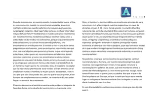 P á g i n a | 3
Cuando reconocemos ennuestrocorazón,lanecesidadde buscar a Dios,
enesosmomentos cuando no encontramosunasalida a nuestros
múltiplesproblemas,cuandonadie tiene larespuestaque buscamos,
surge la gran incógnita ¿Qué hago?¿Qué es loque me hace falta? ¿Qué
me puede hacerfeliz?Ymeditáramos ennuestravidaynosencontramos
con nosotros mismos,nosdamoscuentaque estamosvacíos,solos y
este estadonosda miedoynos esforzamos, porquenoqueremos sentir
estassensaciones, locual nosllevaacaermás profundo, yno
encontramosunsentidoparavivir. El sentido aviviresuna de las tantas
preguntasque noshacemos, para que estoyvivo,noentiendoparaque
vivir,cual esel objetivoparaque exista, ybueno tuque estásleyendo
estaslíneas, sabesque es así, nos encontramos enlaberintos donde
corremosy corremos y nunca nos encontramos lasalida,siempre
pegamosconuna pared de dudas, miedos,errores,el pasado nosacusa
y losamigosque cada vezson menos,este estadoesel estadofinal de
un hombre umujer que no ha conocidoa Dios, al nosabero noaceptar
que lo más valiosoyhermosode estarvivióes vivirenarmonía con el
creador del mundo. El hombre yla mujer que allá esta verdad, vive en
una paz que solo Diospuede dar, para los que le buscany aman,el ser
humano se complementaconsucreador, se sustentade él,para poder
llegara laplenitud de suexistencia.
El caminoa encontrarel sentidoa nuestras vidas, estáenlabúsqueda de
la verdaddivina,enlomásaltode nuestrocielo,enlaarmonía entre
Diosy el hombre;La escriturabíblicanos enseñaeste principiode pazy
armenia,enlafe y la entregade nuestrascargas al que escapaz de
aliviarlas,enjuan:3_16 viene lamás grande revelaciónal hombre
natural,la más perfectavoluntadde Dios parael ser humano, porque de
tal maneraamo Diosal mundo,que nos dioa su hijoúnico,paraque todo
aquel que enel crea,no se pierdasinoque tengavidaeterna en Cristo
Jesús,unregaloy unapromesa,unsentidoa nuestras vidayuna
esperanza para poder entenderel objetivo principal de nuestra
existencia;el saberque estavidaespasajera, yque aquí soloesun ensayo
de la que vendara.Un regalopara el hombre que a pecadocontra Diosy
contra su propianaturaleza,unaesperanzade redención, unsentidoa
nuestrarealidad.
No podemos creerque somosnosotroslosque elegimos cambiar
nuestranaturaleza humana, por nuestranaturalezaespiritual,pues
nosotros no escogemos hacerel bien,ni nos agrada renunciar a
nuestrosplaceresy ofertas de placer, que este mundonosofrece a
cambiode infelicidadydolor;Es Diosmismoquiennos escoge, nosda
tanto el hacercomo el querer,pues supalabra dice que el que esde
Dioslas palabras de Dios oye, así que la razónpor la que estaseneste
lugar es solo porque la misericordiade Dios hallegadoatu vida,y el
día de lasalvación para ti es hoy.
En este discipuladote enseñaremosaconocera Jesúsysu plande vida
para ti.
 