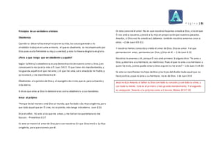 P á g i n a | 31
Principios de un verdadero cristiano
Obediencia
Cuando tu desarrollasesteprincipio en tu vida,las cosasqueestán a tu
alrededor trabajan en suma armonía, el que es obediente, es recompensado por
Dios pues acata fielmente su ley y su verdad, y esto lo llevara degloria en gloria.
¿Pero a que tengo que ser obediente y a quién?
Según la Biblia,la obediencia es una demostración denuestro amor a Dios,y en
consecuencia nos acerca más a Él.Juan 14:21 El que tiene mis mandamientos,y
los guarda,aquél es el que me ama; y el que me ama, será amado de mi Padre, y
yo le amaré, y me manifestaréa él.
Obedientes a la palabradeDios y al evangelio de cristo,que es para salvación y
vida eterna.
Si dices que amas a Dios lo demostraras con tu obediencia a sus mandatos.
Amor al prójimo
"Porque de tal manera amó Dios al mundo, que ha dado a Su Hijo unigénito, para
que todo aquel que en Él cree, no se pierda,más tenga vida eterna. Juan 3:16
Dice el señor; Yo amo a los que me aman, y me hallan losquetemprano me
buscan.- Proverbios 8:17
En esto se mostró el amor de Dios para con nosotros:En que Dios envió a Su Hijo
unigénito, para que vivamos por él.
En esto consisteel amor: No en que nosotros hayamos amado a Dios,sino en que
Él nos amó a nosotros,y envió a Su Hijo en propiciación por nuestros pecados.
Amados, si Dios nos ha amado así,debemos también nosotros amarnos unos a
otros. – (1de Juan 4:9-11)
Y nosotros hemos conocido y creído el amor de Dios.Dios es amor. Y el que
permanece en amor, permanece en Dios,y Dios en él. – 1 de Juan 4:16
Nosotros le amamos a él, porque Él nos amó primero. Si alguno dice: "Yo amo a
Dios,y aborrece a su hermano, es mentiroso. Pues el que no ama a su hermano a
quien ha visto, ¿cómo puede amar a Dios a quien no ha visto? – 1 de Juan 4:19-20
En esto se manifiestan los hijos deDios y los hijos del diablo:todo aquel que no
hace justicia,y que no ama a su hermano, no es de Dios. 1 de Juan 3:10
Jesús le dijo:Amarás al Señor tu Dios con todo tu corazón,y con toda tu alma,y
con toda tu mente. Este es el primero y más grande mandamiento. Y el segundo
es semejante: 'Amarás a tu prójimo como a ti mismo. Mateo 22:37-39
 