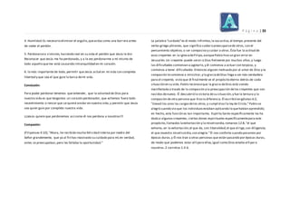 P á g i n a | 33
4. Humildad:Es necesario eliminar el orgullo,queactúa como una barrera antes
de ceder el perdón.
5. Perdonarsea sí mismo, haciendo real en su vida el perdón que Jesús le dio:
Reconocer que Jesús me ha perdonado, y a la vez perdonarme a mí mismo de
todo aquello queme está causando intranquilidad en mi corazón.
6. lo más importante de todo, permitir que Jesús actué en mi vida con completa
libertad y que sea el que guie la barca demi vida.
Conclusión:
Para poder perdonar tenemos que entender, que la voluntad de Dios para
nuestra vida es que tengamos un corazón perdonador, que echemos fuera todo
resentimiento o rencor que se quiere anidar en nuestra vida,y permitir que Jesús
sea quien guie por completo nuestra vida.
¡¡¡Jesús quiere que perdonemos así como él nos perdona a nosotros!!!
Compasión:
(Filipenses 4:10),"Ahora, he recibido mucha felicidad interna por medio del
Señor grandemente, que ya al fin has reavivado su cuidado para mí;en verdad,
antes se preocupaban,pero les faltaba la oportunidad.”
La palabra “cuidado”es el modo infinitivo,la vozactiva,el tiempo presente del
verbo griego phroneo, que significa cuidaro preocuparsede otros, con el
pensamiento objetivo, o ser compasivo y cuidar a otros.Ésta fue la actitud de
esos creyentes en la iglesiadeFilipo,aunquePablo hizo un gran error en
Jerusalén.Un creyente puede servir a Dios fielmente por muchos años,y luego
las dificultades comienzan a agotarlo,y él comienza a actuar con torpeza, y
comienza a tener dificultades.Entonces alguien motivado por el amor de Dios y la
compasión lecomienza a ministrar,y la graciadeDios llega a ser más verdadera
para el creyente, visto que él finalmente ve el propósito eterno detrás de cada
situación en su vida.Pablo reconoceque la gracia deDios está siendo
manifestada a través de la compasión y la preocupación delos creyentes que son
nacidos denuevo. Él descubrió la victoria desu situación,y fue la ternura y la
compasión de otra persona que hizo la diferencia.Él escribió en gálatas 6:2,
"Llevad los unos las cargasdelos otros,y cumplid así la ley de Cristo.”Pablo se
alegró cuando vio que los individuosestaban aplicando lo quehabían aprendido;
en hecho, esta función es tan importante, Espíritu Santo específicamente les ha
dado a algunos creyentes, ciertos dones espirituales específicamentepara este
propósito,llamados laexhortación y la misericordia,romanos 12:8,"el que
exhorta, en la exhortación;el que da, con liberalidad;el que dirige,con diligencia;
el que muestra misericordia,con alegría.”Él nos conforta cuando pasamos por
épocas duras,y Él nos trae a otras personas que están pasando por épocas duras,
de modo que podemos estar allí para ellas,igual como Dios estaba allí para
nosotros.2 corintios 1:3-6.
 