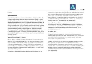 P á g i n a | 34
Santidad
La santidad definida
La santidad es una de las característicasbásicas deDios.En lo que serefiere a Él,
la palabradenota pureza y perfección absoluta.Solo Dios es santo en Sí mismo.
Cuando la palabraseaplicaa personas u objetos hacereferencia a lo que ha sido
separado o puesto apartepara Dios.Para los Hebreos del Antiguo Testamento, la
santidad incluía tanto el concepto negativo de la “separación”como el concepto
positivo de la “dedicación.”Para los cristianos quehan nacido denuevo, significa
específicamente la separación del pecado y del mundo, y la dedicación a Dios.
Puesto que hemos recibido del Espíritu Santo de Dios,hemos recibido poder
sobre el pecado, la enfermedad, y el diablo (Marcos 16:15-18).Estepoder sobre
el pecado nos permite llegar a ser testigos de que verdaderamente hemos nacido
de nuevo, (Hechos 1:8). Podemos decir,“Dios me ha salvado del pecado.Él me ha
sacado del pecado.”
La santidad es esencial para la salvación
Hebreos 12:14 es tan fuerte, tan cierto,y tan pertinente a la salvación como las
palabras,“De cierto, de cierto te digo, que el que no nacierede nuevo, no puede
ver el reino de Dios.” “De cierto, de cierto te digo, que el que no nacierede agua
y del Espíritu,no puede entrar en el reino de Dios”(Juan 3:3, 5). Después de la
experiencia del nuevo nacimiento,un conflicto surgeentre la carney el espíritu
Esta batallaes una batallapara lasantidad y debemos ganarla a fin de ser salvos.
La necesidad de la separación.
Dios es santo y demanda que su pueblo sea santo,como Él (1 Pedro 1:15- 16).
Comenzando con el pecado de Adán y Eva, el pecado del hombre lo ha separado
de un Dios santo.La única manera para restaurar la comunión original entreel
hombre y Dios es que el hombre se separedel pecado. La decisión es o la
separación deDios o la separación del pecado.Hay solamente dos familiasno
más: la familiadeDios y la familiadeSatanás,quien es el dios de este sistema
mundial,(1 Juan 3:10; 2 Corintios 4:4).No hay terreno neutro.
Estas dos familiasson distintasy separadas.Una es una familia santa,un
sacerdocio santo (I Pedro 2:9). La otra es una familiaprofana.La llamadaa la
separación deeste mundo profano es clara y explícita.“Por lo cual,Salid deen
medio de ellos,y apartaos,diceel Señor, Y no toquéis lo inmundo; Y yo os
recibiré,”(2 Corintios 6:17).
Un sacrificio vivo
“Así que, hermanos, os ruego por las misericordiasdeDios,que presentéis
vuestros cuerpos en sacrificio vivo,santo,agradablea Dios,que es vuestro culto
racional.No os conforméis a este siglo,sino transformaospor medio de la
renovación de vuestro entendimiento”
(Romanos 12:1-2). Esta escritura da más significado a lasideasdela santidad,y
de la separación.La santidad incluye un sacrificio denuestros deseos y
voluntades.Debemos presentarnos a nosotros mismos en una manera que es
aceptablea Dios.Simplemente es nuestro deber razonablehacerlo.Esto significa
que deberíamos estar dispuestos a hacer cualquier cosa paraqueseamos
aceptables a Dios,sin considerarel sacrificio.Debemos ser santos y separados a
fin de ser aceptables.
 