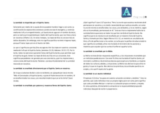 P á g i n a | 35
La santidad es impartida por el Espíritu Santo.
Solamente por medio de la ayuda divina puedeel hombre llegar a ser santo.La
santificación (la separación) comienza cuando uno oye el evangelio,y continúa
mediante la fe, el arrepentimiento, y el bautismo en agua en el nombre de Jesús;
pero se realiza principalmentepor medio del Espíritu Santo, que nos llena y mora
en nosotros (1Pedro 1:2). En estos tiempos, las leyes de Dios no son escritas en
tablas depiedra.Sin embargo, esto no significa queDios no tiene ningunas leyes;
porque Él tenía leyes aún en el Huerto de Edén.
Lo que sí significaes que hoy Dios escoge escribir Sus leyes en nuestros corazones
mediante la fe por el Espíritu Santo, (Jeremías 31:33, Hebreos 10:15-17). Por lo
tanto, todas las personas queestán llenas del Espíritu Santo y que permiten que
el Espíritu les guíe, tienen las leyes de Dios escritas en sus corazones.Esto
significa quepodemos ser guiados por una conciencia,y por las impresiones y
convicciones del Espíritu Santo.Tenemos una base fundamental de l a santidad
morando en nosotros.
La santidad es enseñada directamente por el Espíritu Santo en nosotros.
De lo que acabamos dedecir,esto es evidente y es apoyado por Jesús mismo.
“Más el Consolador,el Espíritu Santo, a quien el Padre enviará en mi nombre, él
os enseñará todas las cosas,y os recordará todo lo que yo os he dicho”(Juan
14:26).
La santidad es enseñada por pastores y maestros llenos del Espíritu Santo.
¿Qué significa? I Juan 2:27 que dice, “Pero la unción que vosotros recibisteisdeél
permanece en vosotros,y no tenéis necesidad de que nadieos enseñe; así como
la unción misma os enseña todas las cosas, y es verdadera, y no es mentira, según
ella os ha enseñado, permaneced en él.” Esta escritura simplemente habla de la
santidad básicaquemora en todos los que han recibido el Espíritu Santo. No
significa queno es necesario ser enseñado por un maestro lleno del Espíritu
Santo y llamado por Dios.Según Efesios 4:11-12, un maestro es una dádiva de
Dios,a fin de perfeccionar a los santos.La lucha para la perfección abarcatodo lo
que significala santidad,y Dios nos ha dado el ministerio de los pastores y
maestros para ayudar que los santos triunfen en aquella lucha.
La santidad es enseñada por la Biblia.
La Biblia no trata de dar respuestas específicas,a las situaciones incontables que
un individuo puede encarar.Con este fin Dios nos ha dado el Espíritu Santo y el
ministerio.La Biblia sí da directivasbásicasqueseaplican a hombres y a mujeres
de todas las culturas,edades,y situaciones.La Biblia nos declara lo quea Dios le
gusta y lo que no le gusta. Nos declara lasprácticas y lasactitudes queDi os no
acepta, y las queEl espera de Su gente.
La santidad es un asunto individual.
Filipenses 2:12 dice,“ocupaos en vuestra salvación con temor y temblor.” Esto no
permite, que cada individuo crea sus propiasreglaspara ser salvo,pero significa
que cada uno debe efectuar o realizar su salvación propiacon temor y respeto.
En otras palabras,últimamente la salvación es la responsabilidad propiadel
individuo.Después de recibir la experiencia
 