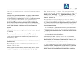 P á g i n a | 38
18:30 que no haya de recibir mucho más en este tiempo, y en el siglo venidero la
vida eterna.
La palabra deDios nos enseña a que tenemos que renunciar a todo lo que nos
aleja dela gracia deJesucristo,al mundo que nos daba todo tipo de
satisfacciones en la carne,para dedicarnos a Cristo y así a cumplir su mandato de
seguirle.La recompensa será grande en los cielos,lamentablemente este
principio del evangelio deCristo no es muy practicado,por esta causa hay
muchos que son convencidos y no convertidos,es necesario nacer de nuevo.
Espero que tú nazcas de nuevo en la fe por cristo y vivamos juntamente con él en
su reino, ya sea que seamos arrebatados a los cieloso muramos en cristo.
Humildad:
La Biblia muchas veces contrasta el orgullo con la humildad.No temos algunos de
sus contrastes:
“Dios resistea los soberbios,y da gracia a los humildes”(Santiago 4.6).
“Porque cualquiera queseenaltece, será humillado;y el que se humilla,será
enaltecido” (Lucas 14.11).
“La soberbia del hombre le abate; pero al humildede espíritu sustenta la honra”
(Proverbios 29.23).
“Mejor es humillar el espíritu con los humildes que repartir despojos con los
soberbios”(Proverbios 16.19).
“Jehová asolarála casadelos soberbios”(Proverbios 15.25).“Pero los mansos
heredarán la tierra;y se recrearán con abundancia depaz”(Salmo 37.11).
“Antes del quebrantamiento es la soberbia,y antes de la caída la altivezde
espíritu” (Proverbios 16.18).“Cualquiera quese humille(...) ése es el mayor en el
reino de los cielos”(Mateo 18.4). “Y tú (...) que eres levantada hasta el cielo,
hasta el Hades serás abatida”(Mateo 11.23). “Humillaos delantedel Señor, y él
os exaltará”(Santiago 4.10).
Otro contraste entre el orgullo (considerarseuno superior a los demás) y la
humildad (reconocer uno que es indigno) sepresenta en Lucas 18.9–14. El fariseo
que se exaltó a sí mismo no logró favor de Dios,mientras que el publicano quien
confesó ser pecador alcanzó misericordia.Dios siemprecondena el orgullo,mas
siempre aprueba la humildad.
1. Dios así lo ordena en su palabra:Dios manda quelos santos sehumillen “bajo
la poderosa mano de Dios”(1 Pedro 5.6), que se vistan de humildad (Colosenses
3.12), que se revistan de humildad (1 Pedro 5.5) y que anden con toda humildad
(Efesios 4.1–2).
2. Dios se satisfacecon la humildad y la bendice:
Lea Proverbios 16.19;Mateo 5.3, 5.) Dios da gracia a los queson humildes
(Santiago 4.6). Los que poseen la humildad son los mayores en el reino de Dios.
“Riquezas, honra y vida son la remuneración de la humildad”(Proverbios 22.4).
3. La humildad es la precursora dela exaltación verdadera:
¿Ha notado usted que la Bibliacon frecuencia habla dela exaltación junto con la
humildad? Sin embargo, no debemos tratar de humillarnos con la esperanza de
ser exaltados.Es importante saber que la senda del orgullo siemprel leva al
desastre, mientras que la senda de la humildad siemprelleva a la exaltación.
 