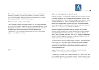 P á g i n a | 39
Pero no debemos preocuparnos decuándo y cómo seremos exaltados.Dios se
encargará de todo eso. Lo que nos toca a nosotros es seguir en la humildad,
confiar en Dios,obedecer su palabra,mantenernos al piede la cruzy recordar
que las promesas deDios a los humildes son seguras.
4. Dios escucha las oraciones delos humildes:
“No se olvidó del clamor de los afligidos”(Salmo 9.12).Los ninivitassevistieron
de cilicio y ceniza ante Dios.Ezequías se humilló anteDios y oró que fuera librado
del poder de Senaquerib. El publicano rogó a Dios por misericordia.Todos estos
acudieron a Dios en humildad,y él oyó sus oraciones.A nuestro Dios
Todopoderoso le placecontestar las oraciones delos mansos y humildes que
vienen a él con súplicasy oraciones.
Amen
¿Cuál es mi misión después de ser nacido de nuevo?
La misión de la Iglesia,está establecida en el ministerio y las enseñanzas deJesús.
El núcleo de su mensaje, fue la proclamación del reino de Dios y que éste ya se
había acercado (Marcos.1:15).Ese reino traía consigo una gran novedad: el año
agradabledel Señor (Lucas.4:15-21). Disponiblepara todos aquellosquele
reconocieran como el Salvador ehicieran su voluntad.Una nueva manera de
ejercer la justicia deDios estaba a favor de los niños,las mujeres,los pobres,los
necesitados,los marginados, losolvidados,los sufrientes.
La misión de la Iglesiaprovienede su condición deCuerpo de Cristo y de la
Comisión recibida deproclamar las Buenas Nuevas del reino a toda criatura (Cf.
mateo. 28:19-20).Cristo comisionó esta tarea a sus discípulos:“Así como me
envió el Padre, así también yo os envío” (Juan. 20:21). La Iglesia al ser enviada al
mundo no está desprotegida,Cristo equipó a su Iglesia con todos los dones del
Espíritu necesarios para su ministerio (Hechos.
1:8). El ministerio de Jesucristo es el paradigma de la Iglesia,no hay otro modelo.
Él, en su amor por la humanidad,se valió demuchas maneras para revelar el
amor de Dios al mundo: perdonando, sanando,echando fuera demonios,
enseñando, proclamando,denunciando,testificando antelos tribunales y
finalmente entregó su vida.
La Iglesia tieneese camino que recorrer para desarrollar su misión;debe
responder a situaciones y circunstancias cambiantes.
Si la Iglesia es el cuerpo de Cristo,creada y sustentada por el Espíritu Santo, debe
ser, una para dar testimonio de unidad y amor ante el mundo. Lamentablemente,
la historiadelas iglesias manifiesta muchas traiciones a esta vocación suprema:
 