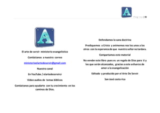 P á g i n a | 43
El arte de servir ministerio evangelistico
Contáctanos a nuestro correo
ministerioelartedeservir@gmail.com
Nuestro canal
En YouTube / elartedeservircr
Video audios de temas bíblicos
Contáctanos para ayudarte con tu crecimiento en los
caminos de Dios.
Defendamos la sana doctrina
Prediquemos a Cristo y animemos nos los unos a los
otros con la esperanzade que nuestroseñor notardara.
Compartamos este material
No vender este libro pues es un regalo de Dios para ti y
los que serán alcanzados, gracias a este esfuerzo de
amor a la evangelización
Editado y producido por el Arte De Servir
San José costa rica
 