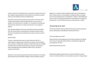 P á g i n a | 5
Un día una personame hablóde Cristo, a pesarde mis propiascreenciasy
de la religiónimpuestadesdemi niñezdurante mi crecimiento, siempre
hubouna necesidadde conocerlaverdadde Jesús.
Buscandola razón porla que estoyen este mundo,undía Jesúsme dio
esagran oportunidad,escuché lapalabrade Dios,creí encristo y le
acepte enmi corazóncomo mi salvador,y él me perdonó.Asíempezóla
buenaobra de salvaciónenmi viday la promesaenmi casa segúnsu
palabra.
Estas benditaspalabrasle fueronpronunciadasal carceleroporPabloy
Silas,dossiervosde Dios,predicadoresde supalabra,despuésde que
éste le hizolapreguntamás importante de suviday creoque la nuestra
también.
(Hechos16:31).
"Señores.¿Qué debohacerparaser salvo?(Hechos16:30-31). Si
profundizamos,sabemosque el carceleroeraromano,tal vezpoliteísta
como cualquierciudadanode suépoca,loimportante esque vioreflejado
enPabloy Silasunaesperanzade salvación;apesarde estarpresos y
habersidogolpeadosestoscantabanyoraban a Dios,cosa que el
carceleronoentendía.
Sobrevinounterremotoylaspuertasde la cárcel se abrieron,el carcelero
pensandoque lospresoshabíanescapado,intentósuicidarse,yaque él
pagaría consu vidapor haberlosdejadoescapar;pero,enterándose de
que no huyeronéstos,noentendiendosucomportamiento, se dirigióa
ellosyle hizolapreguntade la cual hablamos:"Señores.¿Qué debohacer
para ser salvo?",larespuestade Pablofue contundente ysinningúntipo
de vacilación:"Cree enel SeñorJesucristo, yserássalvotú,ytu casa”.
¿Por qué tengo que ser salvo?
Primeroque todotenemosque saberqué fue loque hicimos,paratener
que ser perdonados,yliberadosde lacondenacióneterna.
¿Por qué tengoque sersalvo?
Todostenemosmuchaspreguntas,que noshacendudarde la verdadde
Cristo, hoycon la guía del espíritude Dios,responderemosalgunasde
esaspreguntas,mientras
Aprendemosdel amorde Dios.
Respondamosalgunaspreguntasque seránprimordialesennuestro
crecer enel caminode Dios,enla nuevavidaenJesucristo. Preguntasque
 