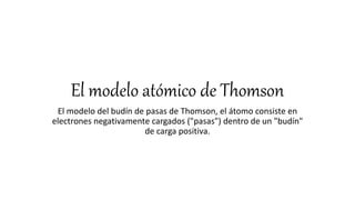El modelo atómico de Thomson
El modelo del budín de pasas de Thomson, el átomo consiste en
electrones negativamente cargados ("pasas") dentro de un "budín"
de carga positiva.
 