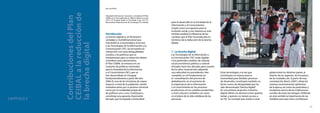 40
El modelo CEIBAL
Nuevas tendencias para el aprendizaje
41
para el desarrollo en la Sociedad de la
Información y el Conocimiento.
Surgió como una apuesta para la
inclusión social,y nos interesa en este
sentido analizar la influencia de los
cambios que el Plan ha producido en
términos de la reducción de la brecha
digital.
1. La brecha digital
Las Tecnologías de la Información y
la Comunicación (TIC) están ligadas
a los profundos cambios de carácter
social,económico,político y cultural
iniciados hace tres décadas,pero a partir
de los años noventa han adquirido
una velocidad sin precedentes.Han
cumplido un rol fundamental en
la consolidación del proceso de
globalización,en el aumento de
la importancia de la información
y el conocimiento en los procesos
productivos,en los cambios producidos
a nivel cultural y simbólico así como
en el plano de la vida cotidiana de las
personas.
Estas tecnologías,a la vez que
constituyen un avance para la
humanidad pues facilitan procesos
de desarrollo,constituyen también un
factor nuevo de desigualdad que ha
sido denominado“brecha digital”.
En una primera acepción,la brecha
digital refirió a la divisoria entre quienes
tenían y quienes no tenían acceso a
las TIC.Se constató que existía a nivel
global entre los distintos países,al
interior de las regiones, de los países,
de las ciudades,etc.A partir de esta
constatación,Norris (2001) refuta las
visiones excesivamente optimistas
de la época,así como las pesimistas y
escépticas acerca de las implicancias
sociales de estas tecnologías.Defiende
en este sentido la importancia de las
medidas para que estas contribuyanCAPÍTULO 2
ContribucionesdelPlan
CEIBALalareducciónde
labrechadigital
por Ana Rivoir
Introducción
La brecha digital es un fenómeno
complejo y multidimensional que
trasciende la conectividad y el acceso
a las Tecnologías de la Información y la
Comunicación (TIC).Se encuentra en
interacción con otras desigualdades
sociales,y las políticas que se
implementan para su reducción deben
considerar esta característica.
El Plan CEIBAL se enmarca en un
conjunto de políticas nacionales
para la Sociedad de la Información
y el Conocimiento (SIC),que se
han desarrollado en Uruguay
fundamentalmente a partir del año
2006.Es una de las iniciativas de mayor
impacto a nivel de la población,siendo
novedosa tanto por su alcance universal
como por la modalidad propia de
las políticas uno a uno.Constituyó y
constituye una apuesta importante
del país,que ha logrado continuidad
Adaptación del artículo“¿Ilusiones o resultados? El Plan
CEIBAL en la mira”,publicado en:RIELLA,Alberto (coord.)
(2011): El Uruguay desde la Sociología 9, pp. 253-271.
Montevideo:Departamento de Sociología,FCS,UdelaR.
 