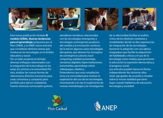Nuevas tendencias
para el aprendizaje
Esta nueva publicación titulada El
modelo CEIBAL.Nuevas tendencias
para el aprendizaje,propuesta por el
Plan CEIBAL y la ANEP, reúne artículos
que consideran distintos temas que
involucran las tecnologías en el ámbito
educativo y social.
Por un lado se pensó en brindar
diversos enfoques relacionados con
la integración de la tecnología en las
aulas,los centros y la comunidad.Por
otro,analizar las nuevas formas de
relacionarse,distintos escenarios para
crear,comunicar y compartir,pero
también para ejercer ciudadanía.
Fueron entonces convocados quienes
atendieran temáticas relacionadas
con las tecnologías emergentes y
tecnologías convergentes producto
del cambio y la innovación continua
de la red,en algunos casos tecnologías
disruptivas,que abonan los conceptos
de convergencia cultural,cloud
computing,realidad aumentada,
narrativas digitales,hipermediaciones,
transmedias,aprendizaje móvil,
videojuegos,robótica...
Pretendemos que esta compilación
sirva a la comunidad para motivar la
exploración del uso de las tecnologías,
incentivando a la vez el surgimiento de
nuevas metodologías y la investigación
de su efectividad,facilitar el análisis
crítico de los distintos contextos y
modalidades donde se dan experiencias
de integración de las tecnologías,
favorecer la adopción con una óptica
integradora que facilite la adquisición
de habilidades críticas y el uso de la
tecnología como medios para promover
la educación,la expresión democrática y
el progreso social.
Los artículos pueden leerse en forma
independiente.No obstante,ellos
están agrupados de acuerdo a miradas
sobre la misma realidad que tiene
lugar cuando hablamos de educación,
tecnología y sociedad.
ElmodeloCEIBAL
Nuevastendenciasparaelaprendizaje
CEIBAL-ANEP
 