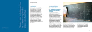 120
El modelo CEIBAL
Nuevas tendencias para el aprendizaje
121
2.Claves para integrar la
tecnología en el proceso
educativo
2.1.¿Desde dónde abordar el tema
de la relación entre educación y
tecnología?
Para responder esta pregunta
recurrimos a nuestra experiencia
en formación de docentes sobre la
integración de las tecnologías en
educación,a investigaciones propias y a
investigaciones de diversos autores.
En este presente educativo,que se ve
cada vez más invadido por tecnologías,
es fácil ceder a la tentación de creer que
el simple uso de las mismas solucionará
todos los problemas educativos.Sin
embargo,desde nuestra experiencia
surge netamente la convicción de que
las tecnologías en sí no constituyen una
revolución en la educación,sino que
presentan posibilidades y potencialida-
des.Nos preguntamos entonces,¿cuáles
serían las condiciones para hacer efec-
tivas esas posibilidades o para explotar
esas potencialidades?
Creemos que las mismas están
vinculadas con la capacidad para
poner el foco en el proceso educativo,
en el entendido de que entonces lo
tecnológico alcanzará su máxima
optimización en su aporte para la
educación. Lograr esa focalización
lo cambiará todo, pero será difícil
y complejo, porque exigirá fuertes
rupturas de las que hablaremos a
continuación.
CAPÍTULO 5
Clavesparalaintegración
delatecnologíaenel
procesoeducativo
por Ana María Vacca Errazquin
1.Introducción
En la primera parte de este trabajo
compartiremos nuestras ideas acerca
de cómo integrar la tecnología en el
proceso educativo,y en la segunda
expresaremos cómo las tuvimos en
cuenta para diseñar y desarrollar los
talleres que organizamos,desde la
Coordinación de NTIC en Educación de
la Facultad de Ciencias Humanas de la
Universidad Católica del Uruguay,para
educadores de Educación Media,en
el marco del Plan CITS (Centro para la
Inclusión Tecnológica y Social)-CEIBAL.
Finalmente,reflexionaremos acerca
de la implementación de dichos
talleres desde las líneas educativas
principales que guiaron su diseño y
tomando en cuenta las opiniones de los
participantes.
 