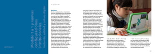 168
El modelo CEIBAL
Nuevas tendencias para el aprendizaje
169
educativas a efectos de enseñar más
significativamente y aprender mejor.
Sin embargo,estos procesos no son
sencillos.Implican,por un lado,fuertes
cambios en relación con la concepción
de conocimiento y sus modos de
producción,distribución y consumo.
A su vez,a nivel de las escuelas y las
administraciones educativas,implican
también una serie de decisiones a
atender.Desde la dimensión curricular,
las capacidades y prácticas requeridas,
tanto por parte de los estudiantes
como de los docentes,y la calidad de
los contenidos digitales; a nivel de la
organización y la gestión,las profundas
modificaciones en las configuraciones
institucionales; a nivel de la formación,
los dispositivos adecuados para
garantizar la capacitación y la formación
inicial de los docentes; a nivel de la
cultura institucional,el nuevo liderazgo
de los directores y los cambios en
las valoraciones y expectativas de
los actores institucionales; a nivel
de la comunidad,los cambios en
las relaciones y la configuración de
redes.Por último -desde la dimensión
de la infraestructura tecnológica-
aspectos como la calidad y cantidad
de dispositivos,su localización,el
mantenimiento y los servicios de
apoyo,y la conectividad.Finalmente,
es necesario señalar que subsisten una
serie de tensiones y factores críticos
que no pueden ser pasados por alto.
Todo ello contribuye a conformar el
panorama de los desafíos a enfrentar,si
se quiere lograr el resultado esperado
de una educación de mayor calidad y
más equitativa para todos.CAPÍTULO 7
Modelo1a1ynuevas
configuraciones
institucionales
Inclusión,calidadyculturadigital
por María Teresa Lugo
Resumen
América Latina inició un importante
proceso de integración de tecnologías
en sus sistemas educativos.Uruguay,
a través del Plan CEIBAL,es pionero
en la Región al instalar y sostener una
política pública de fuerte impacto
social.Sin embargo,en un contexto de
gran desigualdad y heterogeneidad,
subsiste el interrogante acerca del
sentido de este proceso y su impacto.
Frente a ello pueden esgrimirse razones,
tanto sociales como pedagógicas,que
justifican su inclusión.En primer lugar,
la integración de tecnologías en la
educación es necesaria para propiciar
la democratización del conocimiento,
y garantizar mayor justicia social y
educación con calidad para todos.
Desde este punto de vista,propiciar la
universalización del dominio de las TIC
forma parte intrínseca de un proyecto
democrático.En segundo lugar,se
trata de reconocer que las TIC en la
educación pueden servir de“ventana
de oportunidad”para la revisión
y transformación de las prácticas
 