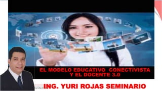 EL MODELO EDUCATIVO CONECTIVISTA
Y EL DOCENTE 3.0
ING. YURI ROJAS SEMINARIO
 