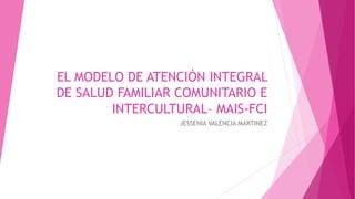 EL MODELO DE ATENCIÓN INTEGRAL
DE SALUD FAMILIAR COMUNITARIO E
INTERCULTURAL– MAIS-FCI
JESSENIA VALENCIA MARTINEZ
 