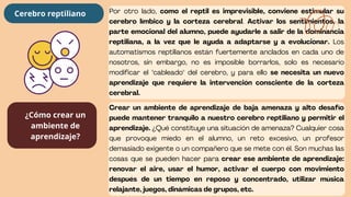 Por otro lado, como el reptil es imprevisible, conviene estimular su
cerebro límbico y la corteza cerebral. Activar los sentimientos, la
parte emocional del alumno, puede ayudarle a salir de la dominancia
reptiliana, a la vez que le ayuda a adaptarse y a evolucionar. Los
automatismos reptilianos están fuertemente anclados en cada uno de
nosotros, sin embargo, no es imposible borrarlos, solo es necesario
modificar el "cableado" del cerebro, y para ello se necesita un nuevo
aprendizaje que requiere la intervención consciente de la corteza
cerebral.
Crear un ambiente de aprendizaje de baja amenaza y alto desafío
puede mantener tranquilo a nuestro cerebro reptiliano y permitir el
aprendizaje. ¿Qué constituye una situación de amenaza? Cualquier cosa
que provoque miedo en el alumno, un reto excesivo, un profesor
demasiado exigente o un compañero que se mete con él. Son muchas las
cosas que se pueden hacer para crear ese ambiente de aprendizaje:
renovar el aire, usar el humor, activar el cuerpo con movimiento
después de un tiempo en reposo y concentrado, utilizar música
relajante, juegos, dinámicas de grupos, etc.
Cerebro reptiliano
¿Cómo crear un
ambiente de
aprendizaje?
 