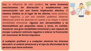 Bajo la influencia de este cerebro, los seres humanos
reaccionamos sin distracción y establecemos una
comunicación con una fuerte implicación afectiva. El
sistema límbico es el lugar de los afectos, tanto positivos,
como negativos, y por eso también podemos observar
diferencias entre los alumnos en cuanto a su mayor o menor
sensibilidad emocional. Algunos son ultrasensibles y se
desestabilizan por pequeñas cosas; y otros, en cambio,
muestran una gran estabilidad emocional y son capaces de
encajar cualquier estímulo negativo o tolerar la frustración
sin reaccionar de forma impulsiva.
A cualquier profesor y a cualquier alumnos les interesa
descubrir el umbral emocional y el tipo de afectividad de la
persona que tiene enfrente.
 
