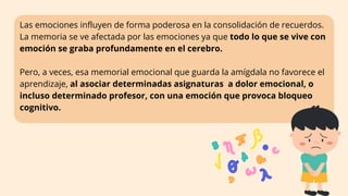 Las emociones influyen de forma poderosa en la consolidación de recuerdos.
La memoria se ve afectada por las emociones ya que todo lo que se vive con
emoción se graba profundamente en el cerebro.
Pero, a veces, esa memorial emocional que guarda la amígdala no favorece el
aprendizaje, al asociar determinadas asignaturas a dolor emocional, o
incluso determinado profesor, con una emoción que provoca bloqueo
cognitivo.
 