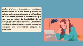 Muchos profesores tratan de ser reconocidos
positivamente en lo que hacen y cuando su
trabajo no les proporciona esa gratificación o
no es valorado, tienden a desmotivarse y a
interrogarse sobre la legitimidad de su
trabajo y el valor de su esfuerzo. Los alumnos
también se sienten desmotivados cuando no
consiguen una recompensa después de
esforzarse.
 