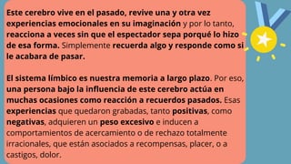 Este cerebro vive en el pasado, revive una y otra vez
experiencias emocionales en su imaginación y por lo tanto,
reacciona a veces sin que el espectador sepa porqué lo hizo
de esa forma. Simplemente recuerda algo y responde como si
le acabara de pasar.
El sistema límbico es nuestra memoria a largo plazo. Por eso,
una persona bajo la influencia de este cerebro actúa en
muchas ocasiones como reacción a recuerdos pasados. Esas
experiencias que quedaron grabadas, tanto positivas, como
negativas, adquieren un peso excesivo e inducen a
comportamientos de acercamiento o de rechazo totalmente
irracionales, que están asociados a recompensas, placer, o a
castigos, dolor.
 