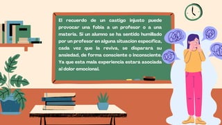 El recuerdo de un castigo injusto puede
provocar una fobia a un profesor o a una
materia. Si un alumno se ha sentido humillado
por un profesor en alguna situación específica,
cada vez que la reviva, se disparará su
ansiedad, de forma consciente o inconsciente.
Ya que esta mala experiencia estará asociada
al dolor emocional.
 