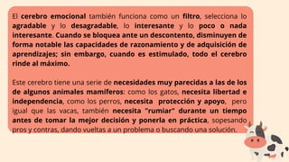 El cerebro emocional también funciona como un filtro, selecciona lo
agradable y lo desagradable, lo interesante y lo poco o nada
interesante. Cuando se bloquea ante un descontento, disminuyen de
forma notable las capacidades de razonamiento y de adquisición de
aprendizajes; sin embargo, cuando es estimulado, todo el cerebro
rinde al máximo.
Este cerebro tiene una serie de necesidades muy parecidas a las de los
de algunos animales mamíferos: como los gatos, necesita libertad e
independencia, como los perros, necesita protección y apoyo, pero
igual que las vacas, también necesita "rumiar" durante un tiempo
antes de tomar la mejor decisión y ponerla en práctica, sopesando
pros y contras, dando vueltas a un problema o buscando una solución.
 