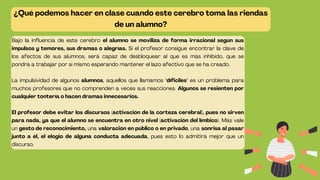 ¿Qué podemos hacer en clase cuando este cerebro toma las riendas
de un alumno?
Bajo la influencia de este cerebro el alumno se moviliza de forma irracional según sus
impulsos y temores, sus dramas o alegrías. Si el profesor consigue encontrar la clave de
los afectos de sus alumnos, será capaz de desbloquear al que es más inhibido, que se
pondrá a trabajar por sí mismo esperando mantener el lazo afectivo que se ha creado.
La impulsividad de algunos alumnos, aquellos que llamamos "díficiles" es un problema para
muchos profesores que no comprenden a veces sus reacciones. Algunos se resienten por
cualquier tontería o hacen dramas innecesarios.
El profesor debe evitar los discursos (activación de la corteza cerebral), pues no sirven
para nada, ya que el alumno se encuentra en otro nivel (activación del límbico). Más vale
un gesto de reconocimiento, una valoración en público o en privado, una sonrisa al pasar
junto a él, el elogio de alguna conducta adecuada, pues esto lo admitirá mejor que un
discurso.
 