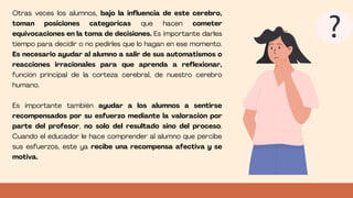 Otras veces los alumnos, bajo la influencia de este cerebro,
toman posiciones categóricas que hacen cometer
equivocaciones en la toma de decisiones. Es importante darles
tiempo para decidir o no pedirles que lo hagan en ese momento.
Es necesario ayudar al alumno a salir de sus automatismos o
reacciones irracionales para que aprenda a reflexionar,
función principal de la corteza cerebral, de nuestro cerebro
humano.
Es importante también ayudar a los alumnos a sentirse
recompensados por su esfuerzo mediante la valoración por
parte del profesor, no solo del resultado sino del proceso.
Cuando el educador le hace comprender al alumno que percibe
sus esfuerzos, este ya recibe una recompensa afectiva y se
motiva.
 