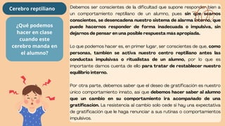 Debemos ser conscientes de la dificultad que supone responder bien a
un comportamiento reptiliano de un alumno, pues sin que seamos
conscientes, se desencadena nuestro sistema de alarma interno, que
puede hacernos responder de forma inadecuada o impulsiva, sin
dejarnos de pensar en una posible respuesta más apropiada.
Lo que podemos hacer es, en primer lugar, ser conscientes de que, como
personas, también se activa nuestro centro reptiliano antes las
conductas impulsivas o ritualistas de un alumno, por lo que es
importante darnos cuenta de ello para tratar de restablecer nuestro
equilibrio interno.
Por otra parte, debemos saber que el deseo de gratificación es nuestro
único comportamiento innato, así que debemos hacer saber al alumno
que un cambio en su comportamiento irá acompañado de una
gratificación. La resistencia al cambio solo cede si hay una expectativa
de gratificación que le haga renunciar a sus rutinas o comportamientos
impulsivos.
¿Qué podemos
hacer en clase
cuando este
cerebro manda en
el alumno?
Cerebro reptiliano
 