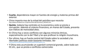 • Cuarto, dependencia mayor en fuentes de energía y materias primas del
exterior.
• China importa mas de la mitad del petróleo que necesita
http://www.chinadaily.com.cn/opinion/2010-06/14/content_9976432.htm
• Quinto, todavía hay controles en la economía y esto se presta a
corrupción. Además el sistema financiero, en manos del Estado, presenta
aun índices de morosidad altos.
• En China hay a veces conflictos con algunas minorías étnicas,
especialmente con la del Tibet y las que profesan la religión musulmana.
• Por ultimo, hay un fuerte control del Estado sobre la sociedad y las
libertades políticas están bastante limitadas. Ver
http://online.wsj.com/article/SB10001424052970203547904574279952210843672.html
• Y China esta acumulando un superávit comercial grande, sobre todo con
EE.UU., que se presta a conflictos comerciales
 