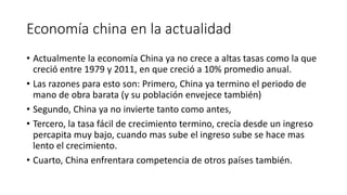 Economía china en la actualidad
• Actualmente la economía China ya no crece a altas tasas como la que
creció entre 1979 y 2011, en que creció a 10% promedio anual.
• Las razones para esto son: Primero, China ya termino el periodo de
mano de obra barata (y su población envejece también)
• Segundo, China ya no invierte tanto como antes,
• Tercero, la tasa fácil de crecimiento termino, crecía desde un ingreso
percapita muy bajo, cuando mas sube el ingreso sube se hace mas
lento el crecimiento.
• Cuarto, China enfrentara competencia de otros países también.
 