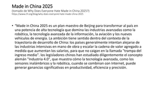 Made in China 2025
(tomado de Why Does Everyone Hate Made in China 2025?)
https://www.cfr.org/blog/why-does-everyone-hate-made-china-2025
• “Made in China 2025 es un plan maestro de Beijing para transformar al país en
una potencia de alta tecnología que domina las industrias avanzadas como la
robótica, la tecnología avanzada de la información, la aviación y los nuevos
vehículos de energía. La ambición tiene sentido dentro del contexto de la
trayectoria de desarrollo de China: los países generalmente intentan alejarse de
las industrias intensivas en mano de obra y escalar la cadena de valor agregado a
medida que aumentan los salarios, para que no caigan en la llamada "trampa del
ingreso medio". los legisladores chinos han estudiado diligentemente el concepto
alemán "Industria 4.0", que muestra cómo la tecnología avanzada, como los
sensores inalámbricos y la robótica, cuando se combinan con Internet, puede
generar ganancias significativas en productividad, eficiencia y precisión.
 