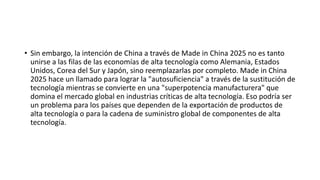 • Sin embargo, la intención de China a través de Made in China 2025 no es tanto
unirse a las filas de las economías de alta tecnología como Alemania, Estados
Unidos, Corea del Sur y Japón, sino reemplazarlas por completo. Made in China
2025 hace un llamado para lograr la "autosuficiencia" a través de la sustitución de
tecnología mientras se convierte en una "superpotencia manufacturera" que
domina el mercado global en industrias críticas de alta tecnología. Eso podría ser
un problema para los países que dependen de la exportación de productos de
alta tecnología o para la cadena de suministro global de componentes de alta
tecnología.
 