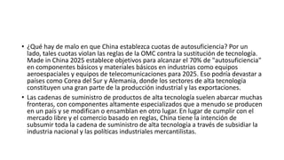 • ¿Qué hay de malo en que China establezca cuotas de autosuficiencia? Por un
lado, tales cuotas violan las reglas de la OMC contra la sustitución de tecnología.
Made in China 2025 establece objetivos para alcanzar el 70% de "autosuficiencia"
en componentes básicos y materiales básicos en industrias como equipos
aeroespaciales y equipos de telecomunicaciones para 2025. Eso podría devastar a
países como Corea del Sur y Alemania, donde los sectores de alta tecnología
constituyen una gran parte de la producción industrial y las exportaciones.
• Las cadenas de suministro de productos de alta tecnología suelen abarcar muchas
fronteras, con componentes altamente especializados que a menudo se producen
en un país y se modifican o ensamblan en otro lugar. En lugar de cumplir con el
mercado libre y el comercio basado en reglas, China tiene la intención de
subsumir toda la cadena de suministro de alta tecnología a través de subsidiar la
industria nacional y las políticas industriales mercantilistas.
 