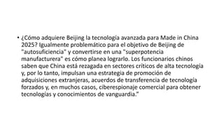 • ¿Cómo adquiere Beijing la tecnología avanzada para Made in China
2025? Igualmente problemático para el objetivo de Beijing de
"autosuficiencia" y convertirse en una "superpotencia
manufacturera" es cómo planea lograrlo. Los funcionarios chinos
saben que China está rezagada en sectores críticos de alta tecnología
y, por lo tanto, impulsan una estrategia de promoción de
adquisiciones extranjeras, acuerdos de transferencia de tecnología
forzados y, en muchos casos, ciberespionaje comercial para obtener
tecnologías y conocimientos de vanguardia.”
 