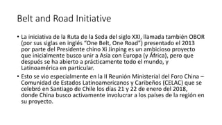 Belt and Road Initiative
• La iniciativa de la Ruta de la Seda del siglo XXI, llamada también OBOR
(por sus siglas en inglés “One Belt, One Road”) presentado el 2013
por parte del Presidente chino Xi Jinping es un ambicioso proyecto
que inicialmente busco unir a Asia con Europa (y África), pero que
después se ha abierto a prácticamente todo el mundo, y
Latinoamérica en particular.
• Esto se vio especialmente en la II Reunión Ministerial del Foro China –
Comunidad de Estados Latinoamericanos y Caribeños (CELAC) que se
celebró en Santiago de Chile los días 21 y 22 de enero del 2018,
donde China busco activamente involucrar a los países de la región en
su proyecto.
 