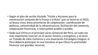 • Según el plan de acción titulado “Visión y Acciones para la
construcción conjunta de la Franja y la Ruta” que se lanzó en el 2015,
se busca cinco áreas prioritarias de cooperación: coordinación de
políticas, conectividad de la infraestructura, facilitación del comercio,
cooperación financiera, e intercambio pueblo a pueblo.
• Dado que China es el principal socio comercial del Perú, un cada vez
más importante inversor en el sector minero y energético, y al tener
un Tratado de Libre Comercio y una Asociación Estratégica Integral, el
Perú debería participar en esa iniciativa al que China ha prometido
financiar con grandes recursos.
 