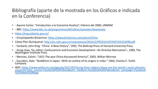 Bibliografía (aparte de la mostrada en los Gráficos e indicada
en la Conferencia)
• - Aquino Carlos: “Introduction a la Economia Asiatica”, Febrero del 2000, UNMSM
• - BBC: https://www.bbc.co.uk/programmes/b01nbryc/episodes/downloads
• https://eng.yidaiyilu.gov.cn/
• - Encyclopaedia Britannica: https://www.britannica.com/place/China
• 13avo Plan Quinquenal: http://en.ndrc.gov.cn/newsrelease/201612/P020161207645765233498.pdf
• - Fairbank, John King: “China- A New History”, 1992, The Belknap Press of Harvard University Press
• - Hung-chao, Tai, editor: Confucianism and Economic Development –An Oriental Alternative?-, 1989, The
Washington Institute Press
• - Menzies, Galvin: “1421-The year China discovered America”, 2003, Willian Morrow
• - Saunders, Dale: “Buddhism in Japan –With an outline of its origins in India-” 1964, Charles E. Tuttle
Company
• WEF: https://www.weforum.org/agenda/2017/07/losing-their-religion-these-are-the-world-s-most-atheistic-
countries?utm_source=Facebook%20Videos&utm_medium=Facebook%20Videos&utm_campaign=Facebook
%20Video%20Blogs
 