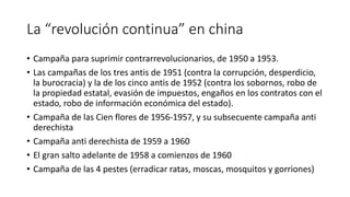La “revolución continua” en china
• Campaña para suprimir contrarrevolucionarios, de 1950 a 1953.
• Las campañas de los tres antis de 1951 (contra la corrupción, desperdicio,
la burocracia) y la de los cinco antis de 1952 (contra los sobornos, robo de
la propiedad estatal, evasión de impuestos, engaños en los contratos con el
estado, robo de información económica del estado).
• Campaña de las Cien flores de 1956-1957, y su subsecuente campaña anti
derechista
• Campaña anti derechista de 1959 a 1960
• El gran salto adelante de 1958 a comienzos de 1960
• Campaña de las 4 pestes (erradicar ratas, moscas, mosquitos y gorriones)
 