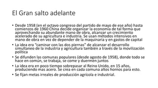 El Gran salto adelante
• Desde 1958 (en el octavo congreso del partido de mayo de ese año) hasta
comienzos de 1960 China decide organizar la economía de tal forma que
aprovechando su abundante mano de obra, alcanzar un crecimiento
acelerado de su agricultura e industria. Se usan métodos intensivos en
mano de obra en vez de depender de la maquinaria y en gastos de capital
• La idea era “caminar con las dos piernas” de alcanzar el desarrollo
simultaneo de la industria y agricultura también a través de la movilización
política
• Se difunden las comunas populares (desde agosto de 1958), donde todo se
hace en común, se trabaja, se come y duermen juntos
• La idea era en poco tiempo sobrepasar al Reino Unido, en 15 años,
produciendo mas acero. Se crea en cada comuna altos hornos para esto.
• Se fijan metas irreales de producción agrícola e industrial.
 