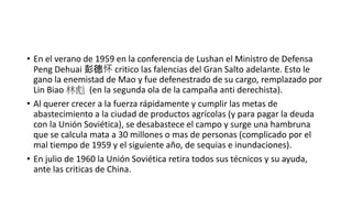• En el verano de 1959 en la conferencia de Lushan el Ministro de Defensa
Peng Dehuai 彭德怀 critico las falencias del Gran Salto adelante. Esto le
gano la enemistad de Mao y fue defenestrado de su cargo, remplazado por
Lin Biao 林彪 (en la segunda ola de la campaña anti derechista).
• Al querer crecer a la fuerza rápidamente y cumplir las metas de
abastecimiento a la ciudad de productos agrícolas (y para pagar la deuda
con la Unión Soviética), se desabastece el campo y surge una hambruna
que se calcula mata a 30 millones o mas de personas (complicado por el
mal tiempo de 1959 y el siguiente año, de sequias e inundaciones).
• En julio de 1960 la Unión Soviética retira todos sus técnicos y su ayuda,
ante las criticas de China.
 