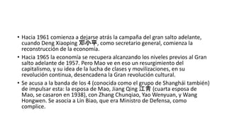 • Hacia 1961 comienza a dejarse atrás la campaña del gran salto adelante,
cuando Deng Xiaoping 邓小平, como secretario general, comienza la
reconstrucción de la economía.
• Hacia 1965 la economía se recupera alcanzando los niveles previos al Gran
salto adelante de 1957. Pero Mao ve en eso un resurgimiento del
capitalismo, y su idea de la lucha de clases y movilizaciones, en su
revolución continua, desencadena la Gran revolución cultural.
• Se acusa a la banda de los 4 (conocida como el grupo de Shanghái también)
de impulsar esta: la esposa de Mao, Jiang Qing 江青 (cuarta esposa de
Mao, se casaron en 1938), con Zhang Chunqiao, Yao Wenyuan, y Wang
Hongwen. Se asocia a Lin Biao, que era Ministro de Defensa, como
complice.
 