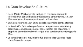 La Gran Revolución Cultural
• Hacia 1963 y 1964 ocurre la ruptura en el sistema comunista
internacional, con un bloque prosovietico y otro prochino. En 1964
Mao escribe un documento criticando a Krushchev
• El 16 de octubre de 1964 China denota su primera bomba atómica
• La Revolución Cultural empezó con un ataque contra escritores y
académicos, acusados de no ser consecuentes con el partido. El
propósito posterior implico el ataque a los considerados enemigos de
Mao.
• La característica del movimiento fue el uso de los Guardias Rojos
como fuerza de choque
 