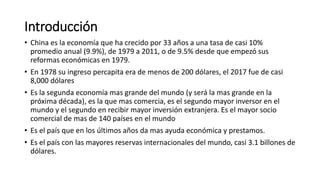 Introducción
• China es la economía que ha crecido por 33 años a una tasa de casi 10%
promedio anual (9.9%), de 1979 a 2011, o de 9.5% desde que empezó sus
reformas económicas en 1979.
• En 1978 su ingreso percapita era de menos de 200 dólares, el 2017 fue de casi
8,000 dólares
• Es la segunda economía mas grande del mundo (y será la mas grande en la
próxima década), es la que mas comercia, es el segundo mayor inversor en el
mundo y el segundo en recibir mayor inversión extranjera. Es el mayor socio
comercial de mas de 140 países en el mundo
• Es el país que en los últimos años da mas ayuda económica y prestamos.
• Es el país con las mayores reservas internacionales del mundo, casi 3.1 billones de
dólares.
 
