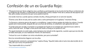 Confesión de un ex Guardia Rojo:
• “Zhang terminó por llorar a lágrima viva y confesó su participación en la muerte de Yao Shuxi, la directora de
su programa de estudios. El atribulado ex Guardia Rojo contó a Global Times de su deseo de disculparse con
Yao, pero estaba consciente de que nunca podría hacerlo.
Una tarde invernal, cuando apenas contaba 16 años, Zhang participó en un acto de repudio.
“Éramos unos 30 en el aula, de los cuales siete u ocho participaron en la golpiza,” reconoce Zhang.
“La forzaron a ponerse gorros de papel y a arrodillarse. Luego le dieron golpes de todos los colores. Cuando
quedó semi-inconsciente, después de casi una hora de torturas, le ordenaron salir gateando del aula.
“Cuando pasó por mi lado, le propiné un puntapié tan fuerte en el costado que cayó de bruces sobre la
acera, fuera del aula”. Al llegar a este punto del relato a Zhang se le quiebra la voz.
“En aquel momento no sentí nada, como tampoco me inmuté al día siguiente, cuando supe que ese día ella
se había ahorcado, en una habitación frente a mi dormitorio.
“Incluso fui a ver el cadáver con otros estudiantes, por pura curiosidad”.
Pero los remordimientos llegaron con los años.
“Gradualmente comencé a arrepentirme,” explica Zhang. “Aquello había sido el acto más aborrecible de mi
vida, del cual nunca me perdonaré”.
“Soy responsable de su muerte”.”
• Fuente: http://spanish.peopledaily.com.cn/31619/7283926.html
 