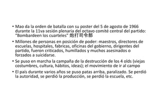 • Mao da la orden de batalla con su poster del 5 de agosto de 1966
durante la 11va sesión plenaria del octavo comité central del partido:
“Bombardeen los cuarteles” 炮打司令部
• Millones de personas en posición de poder: maestros, directores de
escuelas, hospitales, fabricas, oficinas del gobierno, dirigentes del
partido, fueron criticados, humillados y muchos asesinados o
forzados a suicidarse.
• Se puso en marcha la campaña de la destrucción de los 4 olds (viejas
costumbres, cultura, hábitos, ideas); el movimiento de ir al campo
• El país durante varios años se puso patas arriba, paralizado. Se perdió
la autoridad, se perdió la producción, se perdió la escuela, etc.
 