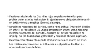 • Facciones rivales de los Guardias rojos se pelea entre ellos para
probar quien es mas leal a Mao. El ejercito se ve obligado a intervenir
en 1968 y envía a muchos jóvenes al campo.
• Dirigentes históricos del partido, como Peng Dehuai (murió en prisión
en 1974), el Presidente Liu Shaoqi (muerto en 1969), Deng Xiaoping
(secretario general del partido), el padre del actual Presidente Xi
Jinping, fueron humillados, golpeados y enviados al exilio o prisión.
• Ocurren enfrentamientos con la Unión Soviética en marzo de 1969.
• Los militares incrementan su influencia en el partido. Lin Biao es
nombrado sucesor de Mao
 