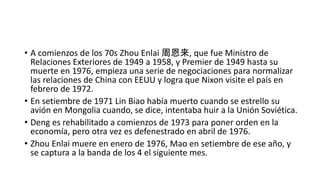 • A comienzos de los 70s Zhou Enlai 周恩来, que fue Ministro de
Relaciones Exteriores de 1949 a 1958, y Premier de 1949 hasta su
muerte en 1976, empieza una serie de negociaciones para normalizar
las relaciones de China con EEUU y logra que Nixon visite el país en
febrero de 1972.
• En setiembre de 1971 Lin Biao había muerto cuando se estrello su
avión en Mongolia cuando, se dice, intentaba huir a la Unión Soviética.
• Deng es rehabilitado a comienzos de 1973 para poner orden en la
economía, pero otra vez es defenestrado en abril de 1976.
• Zhou Enlai muere en enero de 1976, Mao en setiembre de ese año, y
se captura a la banda de los 4 el siguiente mes.
 